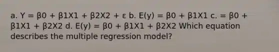 a. Y = β0 + β1X1 + β2X2 + ε b. E(y) = β0 + β1X1 c. = β0 + β1X1 + β2X2 d. E(y) = β0 + β1X1 + β2X2 Which equation describes the multiple regression model?