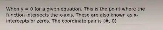 When y = 0 for a given equation. This is the point where the function intersects the x-axis. These are also known as x-intercepts or zeros. The coordinate pair is (#, 0)