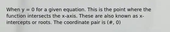 When y = 0 for a given equation. This is the point where the function intersects the x-axis. These are also known as x-intercepts or roots. The coordinate pair is (#, 0)