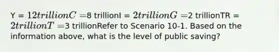 Y = 12 trillionC =8 trillionI = 2 trillionG =2 trillionTR = 2 trillionT =3 trillionRefer to Scenario 10-1. Based on the information above, what is the level of public saving?