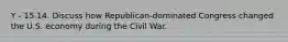 Y - 15.14. Discuss how Republican-dominated Congress changed the U.S. economy during the Civil War.