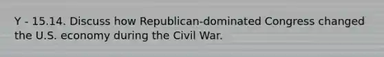 Y - 15.14. Discuss how Republican-dominated Congress changed the U.S. economy during the Civil War.