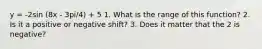 y = -2sin (8x - 3pi/4) + 5 1. What is the range of this function? 2. Is it a positive or negative shift? 3. Does it matter that the 2 is negative?