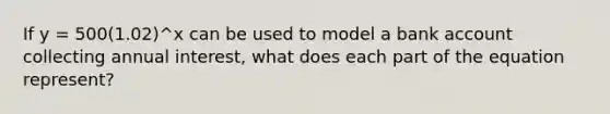 If y = 500(1.02)^x can be used to model a bank account collecting annual interest, what does each part of the equation represent?