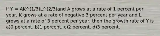 If Y = AK^(1/3)L^(2/3)and A grows at a rate of 1 percent per year, K grows at a rate of negative 3 percent per year and L grows at a rate of 3 percent per year, then the growth rate of Y is a)0 percent. b)1 percent. c)2 percent. d)3 percent.