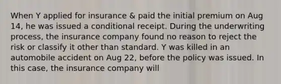 When Y applied for insurance & paid the initial premium on Aug 14, he was issued a conditional receipt. During the underwriting process, the insurance company found no reason to reject the risk or classify it other than standard. Y was killed in an automobile accident on Aug 22, before the policy was issued. In this case, the insurance company will