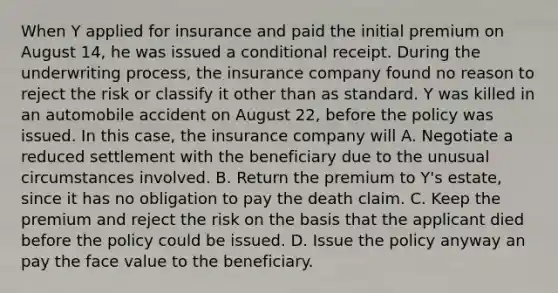 When Y applied for insurance and paid the initial premium on August 14, he was issued a conditional receipt. During the underwriting process, the insurance company found no reason to reject the risk or classify it other than as standard. Y was killed in an automobile accident on August 22, before the policy was issued. In this case, the insurance company will A. Negotiate a reduced settlement with the beneficiary due to the unusual circumstances involved. B. Return the premium to Y's estate, since it has no obligation to pay the death claim. C. Keep the premium and reject the risk on the basis that the applicant died before the policy could be issued. D. Issue the policy anyway an pay the face value to the beneficiary.