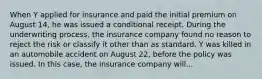 When Y applied for insurance and paid the initial premium on August 14, he was issued a conditional receipt. During the underwriting process, the insurance company found no reason to reject the risk or classify it other than as standard. Y was killed in an automobile accident on August 22, before the policy was issued. In this case, the insurance company will...