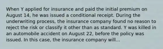 When Y applied for insurance and paid the initial premium on August 14, he was issued a conditional receipt. During the underwriting process, the insurance company found no reason to reject the risk or classify it other than as standard. Y was killed in an automobile accident on August 22, before the policy was issued. In this case, the insurance company will...