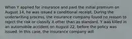 When Y applied for insurance and paid the initial premium on August 14, he was issued a conditional receipt. During the underwriting process, the insurance company found no reason to reject the risk or classify it other than as standard. Y was killed in an automobile accident on August 22, before the policy was issued. In this case, the insurance company will