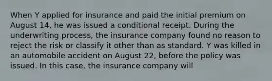 When Y applied for insurance and paid the initial premium on August 14, he was issued a conditional receipt. During the underwriting process, the insurance company found no reason to reject the risk or classify it other than as standard. Y was killed in an automobile accident on August 22, before the policy was issued. In this case, the insurance company will