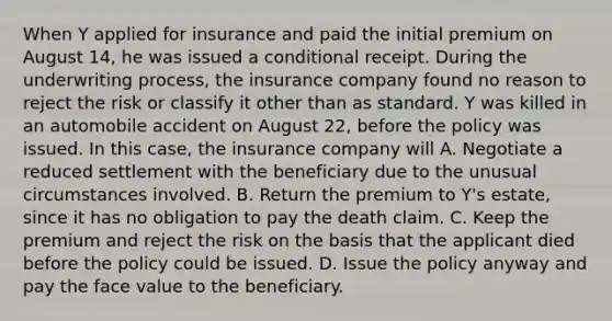 When Y applied for insurance and paid the initial premium on August 14, he was issued a conditional receipt. During the underwriting process, the insurance company found no reason to reject the risk or classify it other than as standard. Y was killed in an automobile accident on August 22, before the policy was issued. In this case, the insurance company will A. Negotiate a reduced settlement with the beneficiary due to the unusual circumstances involved. B. Return the premium to Y's estate, since it has no obligation to pay the death claim. C. Keep the premium and reject the risk on the basis that the applicant died before the policy could be issued. D. Issue the policy anyway and pay the face value to the beneficiary.