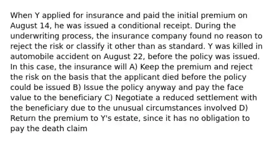 When Y applied for insurance and paid the initial premium on August 14, he was issued a conditional receipt. During the underwriting process, the insurance company found no reason to reject the risk or classify it other than as standard. Y was killed in automobile accident on August 22, before the policy was issued. In this case, the insurance will A) Keep the premium and reject the risk on the basis that the applicant died before the policy could be issued B) Issue the policy anyway and pay the face value to the beneficiary C) Negotiate a reduced settlement with the beneficiary due to the unusual circumstances involved D) Return the premium to Y's estate, since it has no obligation to pay the death claim