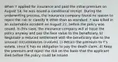 When Y applied for insurance and paid the initial premium on August 14, he was issued a conditional receipt. During the underwriting process, the insurance company found no reason to reject the risk or classify it other than as standard. Y was killed in an automobile accident on August 22, before the policy was issued. In this case, the insurance company will a) Issue the policy anyway and pay the face value to the beneficiary. b) Negotiate a reduced settlement with the beneficiary due to the unusual circumstances involved. c) Return the premium to Y's estate, since it has no obligation to pay the death claim. d) Keep the premium and reject the risk on the basis that the applicant died before the policy could be issued.