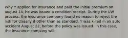 Why Y applied for insurance and paid the initial premium on august 14, he was issued a condition receipt. During the UW process, the insurance company found no reason to reject the risk for classify it other than as standard. Y was killed in an auto accident August 22, before the policy was issued. In this case, the insurance company will: