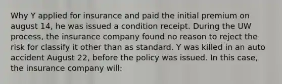 Why Y applied for insurance and paid the initial premium on august 14, he was issued a condition receipt. During the UW process, the insurance company found no reason to reject the risk for classify it other than as standard. Y was killed in an auto accident August 22, before the policy was issued. In this case, the insurance company will: