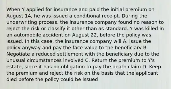 When Y applied for insurance and paid the initial premium on August 14, he was issued a conditional receipt. During the underwriting process, the insurance company found no reason to reject the risk or classify it other than as standard. Y was killed in an automobile accident on August 22, before the policy was issued. In this case, the insurance company will A. Issue the policy anyway and pay the face value to the beneficiary B. Negotiate a reduced settlement with the beneficiary due to the unusual circumstances involved C. Return the premium to Y's estate, since it has no obligation to pay the death claim D. Keep the premium and reject the risk on the basis that the applicant died before the policy could be issued