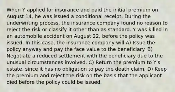 When Y applied for insurance and paid the initial premium on August 14, he was issued a conditional receipt. During the underwriting process, the insurance company found no reason to reject the risk or classify it other than as standard. Y was killed in an automobile accident on August 22, before the policy was issued. In this case, the insurance company will A) Issue the policy anyway and pay the face value to the beneficiary. B) Negotiate a reduced settlement with the beneficiary due to the unusual circumstances involved. C) Return the premium to Y's estate, since it has no obligation to pay the death claim. D) Keep the premium and reject the risk on the basis that the applicant died before the policy could be issued.