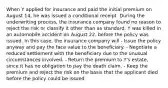 When Y applied for insurance and paid the initial premium on August 14, he was issued a conditional receipt. During the underwriting process, the insurance company found no reason to reject the risk or classify it other than as standard. Y was killed in an automobile accident on August 22, before the policy was issued. In this case, the insurance company will - Issue the policy anyway and pay the face value to the beneficiary. - Negotiate a reduced settlement with the beneficiary due to the unusual circumstances involved. - Return the premium to Y's estate, since it has no obligation to pay the death claim. - Keep the premium and reject the risk on the basis that the applicant died before the policy could be issued.