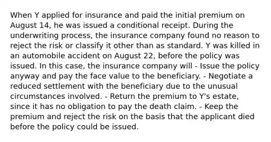 When Y applied for insurance and paid the initial premium on August 14, he was issued a conditional receipt. During the underwriting process, the insurance company found no reason to reject the risk or classify it other than as standard. Y was killed in an automobile accident on August 22, before the policy was issued. In this case, the insurance company will - Issue the policy anyway and pay the face value to the beneficiary. - Negotiate a reduced settlement with the beneficiary due to the unusual circumstances involved. - Return the premium to Y's estate, since it has no obligation to pay the death claim. - Keep the premium and reject the risk on the basis that the applicant died before the policy could be issued.