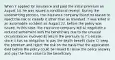 When Y applied for insurance and paid the initial premium on August 14, he was issued a conditional receipt. During the underwriting process, the insurance company found no reason to reject the risk or classify it other than as standard. Y was killed in an automobile accident on August 22, before the policy was issued. In this case, the insurance company will A) negotiate a reduced settlement with the beneficiary due to the unusual circumstances involved B) return the premium to Y's estate, since it has no obligation to pay the death benefit claim C) keep the premium and reject the risk on the basis that the application died before the policy could be issued D) issue the policy anyway and pay the face value to the beneficiary