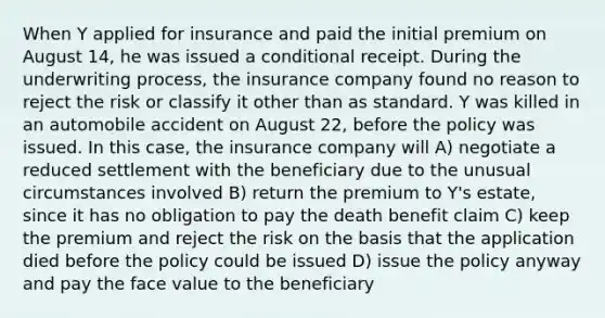 When Y applied for insurance and paid the initial premium on August 14, he was issued a conditional receipt. During the underwriting process, the insurance company found no reason to reject the risk or classify it other than as standard. Y was killed in an automobile accident on August 22, before the policy was issued. In this case, the insurance company will A) negotiate a reduced settlement with the beneficiary due to the unusual circumstances involved B) return the premium to Y's estate, since it has no obligation to pay the death benefit claim C) keep the premium and reject the risk on the basis that the application died before the policy could be issued D) issue the policy anyway and pay the face value to the beneficiary