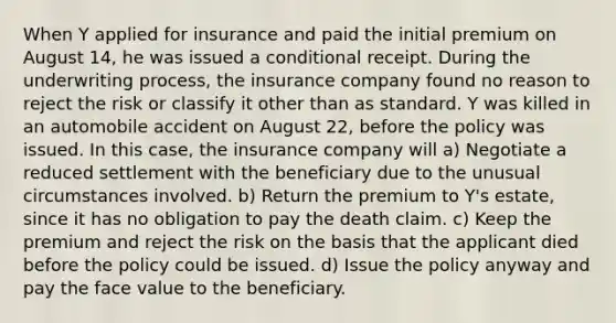 When Y applied for insurance and paid the initial premium on August 14, he was issued a conditional receipt. During the underwriting process, the insurance company found no reason to reject the risk or classify it other than as standard. Y was killed in an automobile accident on August 22, before the policy was issued. In this case, the insurance company will a) Negotiate a reduced settlement with the beneficiary due to the unusual circumstances involved. b) Return the premium to Y's estate, since it has no obligation to pay the death claim. c) Keep the premium and reject the risk on the basis that the applicant died before the policy could be issued. d) Issue the policy anyway and pay the face value to the beneficiary.