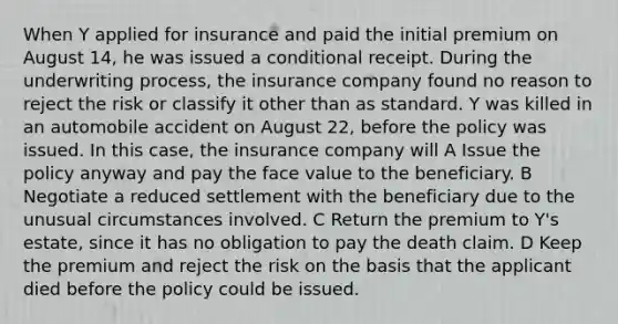 When Y applied for insurance and paid the initial premium on August 14, he was issued a conditional receipt. During the underwriting process, the insurance company found no reason to reject the risk or classify it other than as standard. Y was killed in an automobile accident on August 22, before the policy was issued. In this case, the insurance company will A Issue the policy anyway and pay the face value to the beneficiary. B Negotiate a reduced settlement with the beneficiary due to the unusual circumstances involved. C Return the premium to Y's estate, since it has no obligation to pay the death claim. D Keep the premium and reject the risk on the basis that the applicant died before the policy could be issued.