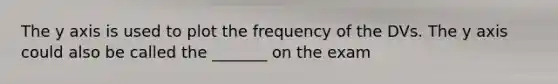 The y axis is used to plot the frequency of the DVs. The y axis could also be called the _______ on the exam