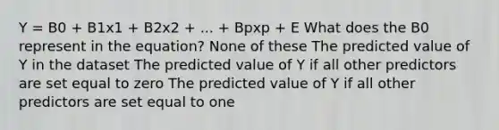 Y = B0 + B1x1 + B2x2 + ... + Bpxp + E What does the B0 represent in the equation? None of these The predicted value of Y in the dataset The predicted value of Y if all other predictors are set equal to zero The predicted value of Y if all other predictors are set equal to one