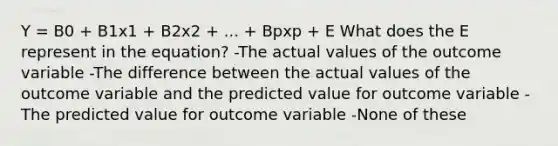 Y = B0 + B1x1 + B2x2 + ... + Bpxp + E What does the E represent in the equation? -The actual values of the outcome variable -The difference between the actual values of the outcome variable and the predicted value for outcome variable -The predicted value for outcome variable -None of these