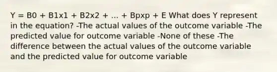 Y = B0 + B1x1 + B2x2 + ... + Bpxp + E What does Y represent in the equation? -The actual values of the outcome variable -The predicted value for outcome variable -None of these -The difference between the actual values of the outcome variable and the predicted value for outcome variable