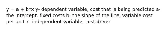 y = a + b*x y- dependent variable, cost that is being predicted a- the intercept, fixed costs b- the slope of the line, variable cost per unit x- independent variable, cost driver