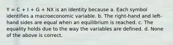 Y = C + I + G + NX is an identity because a. Each symbol identifies a macroeconomic variable. b. The right-hand and left-hand sides are equal when an equilibrium is reached. c. The equality holds due to the way the variables are defined. d. None of the above is correct.