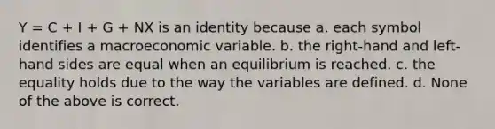 Y = C + I + G + NX is an identity because a. each symbol identifies a macroeconomic variable. b. the right-hand and left-hand sides are equal when an equilibrium is reached. c. the equality holds due to the way the variables are defined. d. None of the above is correct.