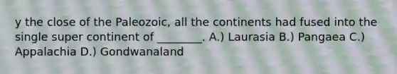 y the close of the Paleozoic, all the continents had fused into the single super continent of ________. A.) Laurasia B.) Pangaea C.) Appalachia D.) Gondwanaland