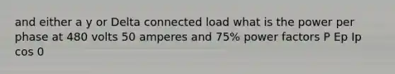 and either a y or Delta connected load what is the power per phase at 480 volts 50 amperes and 75% power factors P Ep Ip cos 0