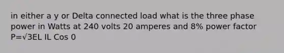 in either a y or Delta connected load what is the three phase power in Watts at 240 volts 20 amperes and 8% power factor P=√3EL IL Cos 0