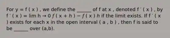 For y = f ( x ) , we define the ______ of f at x , denoted f ′ ( x ) , by f ′ ( x ) = lim h → 0 𝑓 ( x + ℎ ) − 𝑓 ( x ) ℎ if the limit exists. If f ′ ( x ) exists for each x in the open interval ( a , b ) , then f is said to be ______ over (a,b).