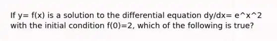 If y= f(x) is a solution to the differential equation dy/dx= e^x^2 with the initial condition f(0)=2, which of the following is true?