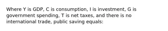 Where Y is GDP, C is consumption, I is investment, G is government spending, T is net taxes, and there is no international trade, public saving equals: