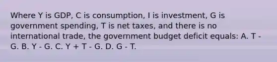 Where Y is GDP, C is consumption, I is investment, G is government spending, T is net taxes, and there is no international trade, the government budget deficit equals: A. T - G. B. Y - G. C. Y + T - G. D. G - T.