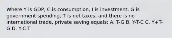 Where Y is GDP, C is consumption, I is investment, G is government spending, T is net taxes, and there is no international trade, private saving equals: A. T-G B. Y-T-C C. Y+T-G D. Y-C-T