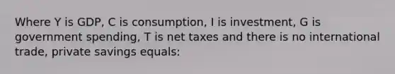 Where Y is GDP, C is consumption, I is investment, G is government spending, T is net taxes and there is no international trade, private savings equals: