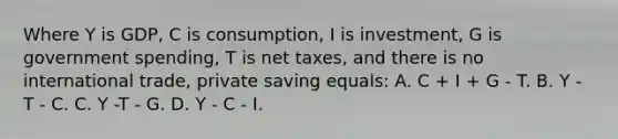 Where Y is GDP, C is consumption, I is investment, G is government spending, T is net taxes, and there is no international trade, private saving equals: A. C + I + G - T. B. Y - T - C. C. Y -T - G. D. Y - C - I.