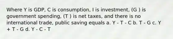 Where Y is GDP, C is consumption, I is investment, (G ) is government spending, (T ) is net taxes, and there is no international trade, public saving equals a. Y - T - C b. T - G c. Y + T - G d. Y - C - T