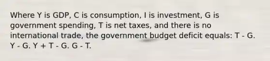 Where Y is GDP, C is consumption, I is investment, G is government spending, T is net taxes, and there is no international trade, the government budget deficit equals: T - G. Y - G. Y + T - G. G - T.