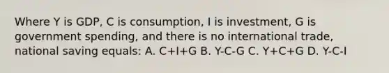 Where Y is GDP, C is consumption, I is investment, G is government spending, and there is no international trade, national saving equals: A. C+I+G B. Y-C-G C. Y+C+G D. Y-C-I