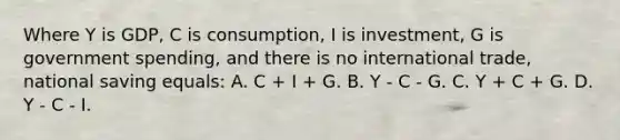 Where Y is GDP, C is consumption, I is investment, G is government spending, and there is no international trade, national saving equals: A. C + I + G. B. Y - C - G. C. Y + C + G. D. Y - C - I.