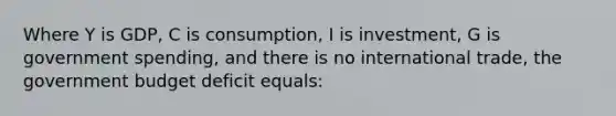 Where Y is GDP, C is consumption, I is investment, G is government spending, and there is no international trade, the government budget deficit equals: